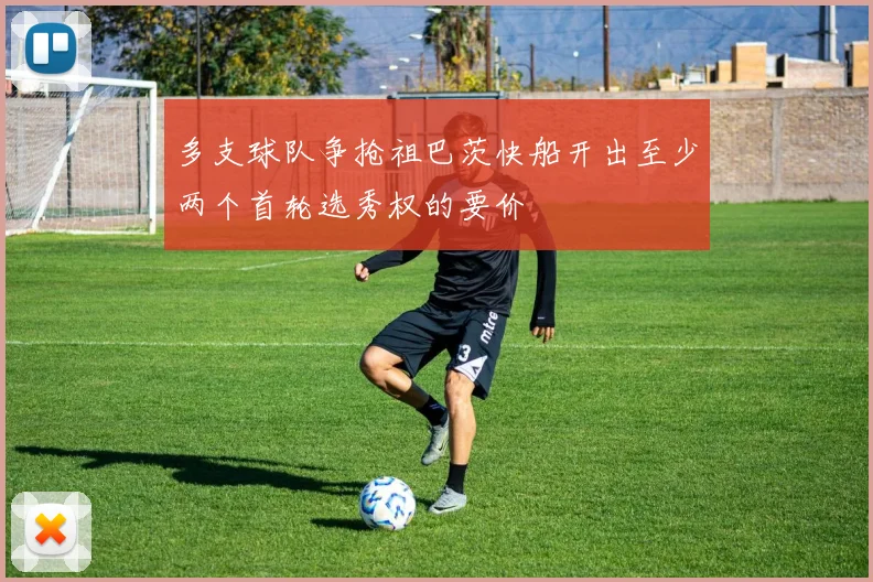 多支球队争抢祖巴茨快船开出至少两个首轮选秀权的要价