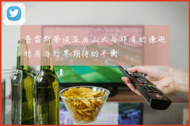 普雷斯蒂谈亚历山大与邓肯的谦逊特质与外界期待的平衡