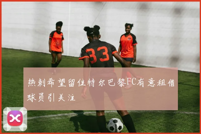 热刺希望留住特尔巴黎FC有意租借球员引关注