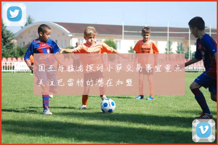 国王与猛龙探讨小萨交易事宜重点关注巴雷特的潜在加盟