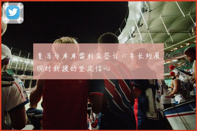 皇马与库库雷利亚签订六年长约展现对新援的坚定信心