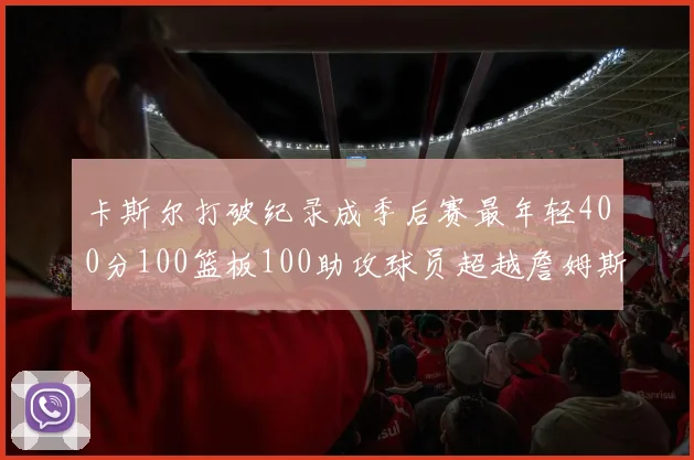 卡斯尔打破纪录成季后赛最年轻400分100篮板100助攻球员超越詹姆斯荣耀时刻