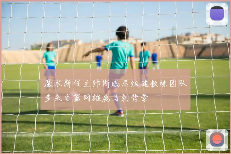 魔术新任主帅斯威尼组建教练团队多来自篮网雄鹿马刺背景