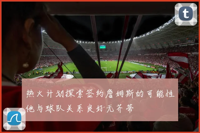 热火计划探索签约詹姆斯的可能性他与球队关系良好无芥蒂