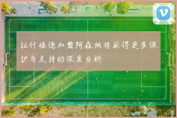 拉什福德加盟阿森纳将获得更多保护与支持的深度分析