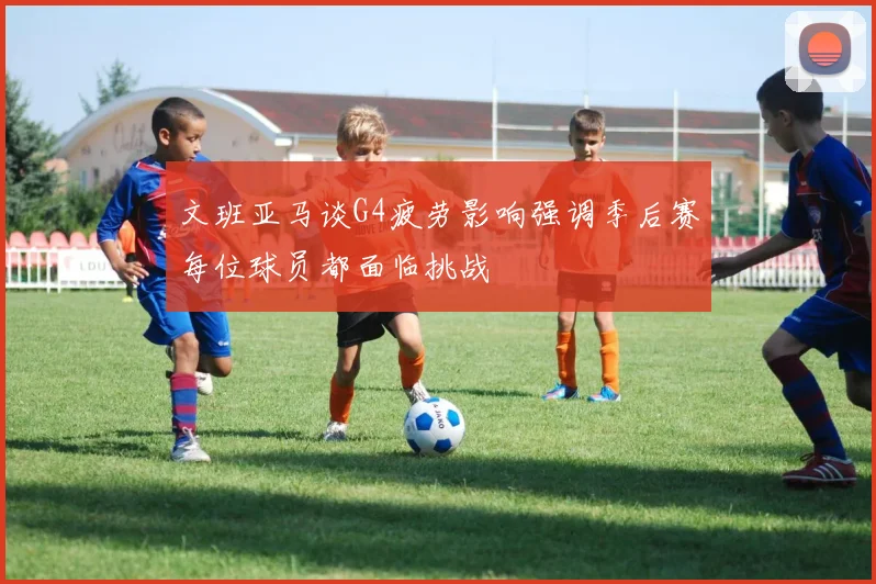 文班亚马谈G4疲劳影响强调季后赛每位球员都面临挑战