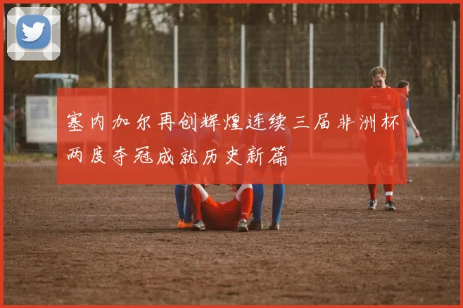 塞内加尔再创辉煌连续三届非洲杯两度夺冠成就历史新篇