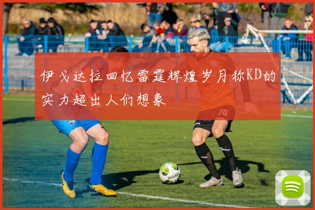 伊戈达拉回忆雷霆辉煌岁月称KD的实力超出人们想象