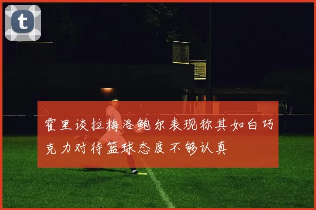 霍里谈拉梅洛鲍尔表现称其如白巧克力对待篮球态度不够认真