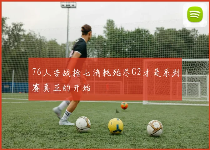 76人苦战抢七消耗殆尽G2才是系列赛真正的开始