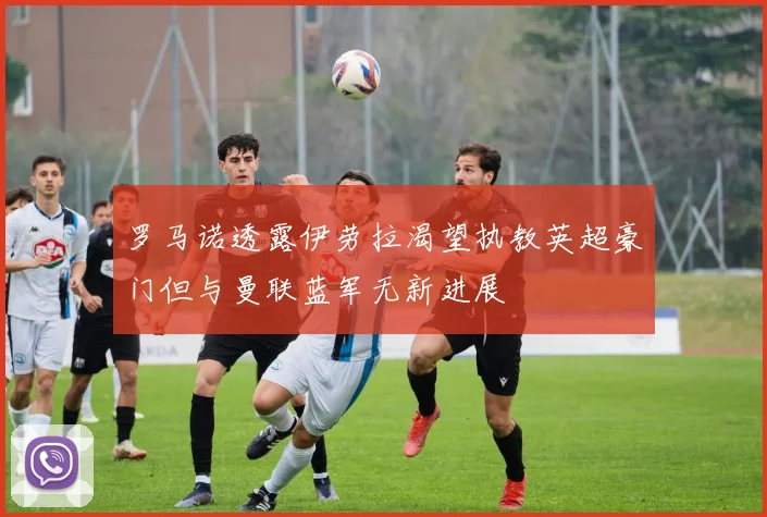罗马诺透露伊劳拉渴望执教英超豪门但与曼联蓝军无新进展