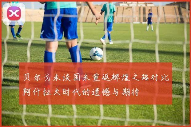 贝尔戈米谈国米重返辉煌之路对比阿什拉夫时代的遗憾与期待