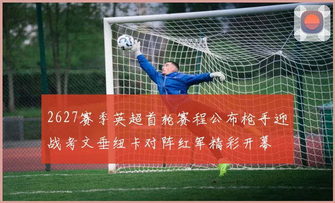 2627赛季英超首轮赛程公布枪手迎战考文垂纽卡对阵红军精彩开幕