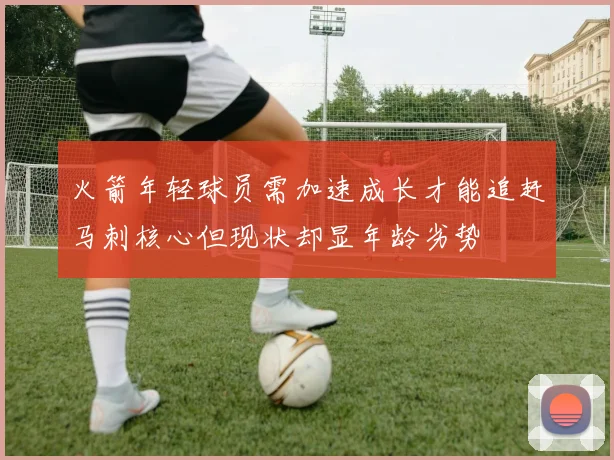 火箭年轻球员需加速成长才能追赶马刺核心但现状却显年龄劣势